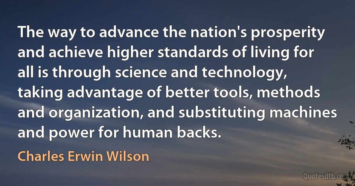 The way to advance the nation's prosperity and achieve higher standards of living for all is through science and technology, taking advantage of better tools, methods and organization, and substituting machines and power for human backs. (Charles Erwin Wilson)