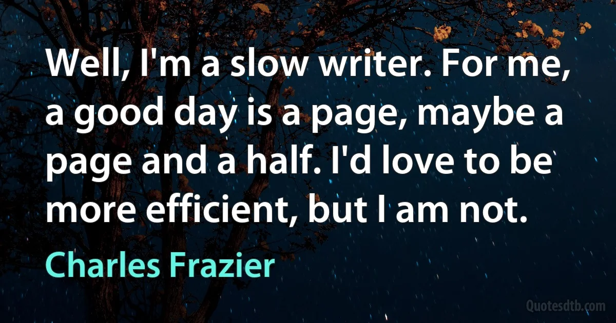 Well, I'm a slow writer. For me, a good day is a page, maybe a page and a half. I'd love to be more efficient, but I am not. (Charles Frazier)