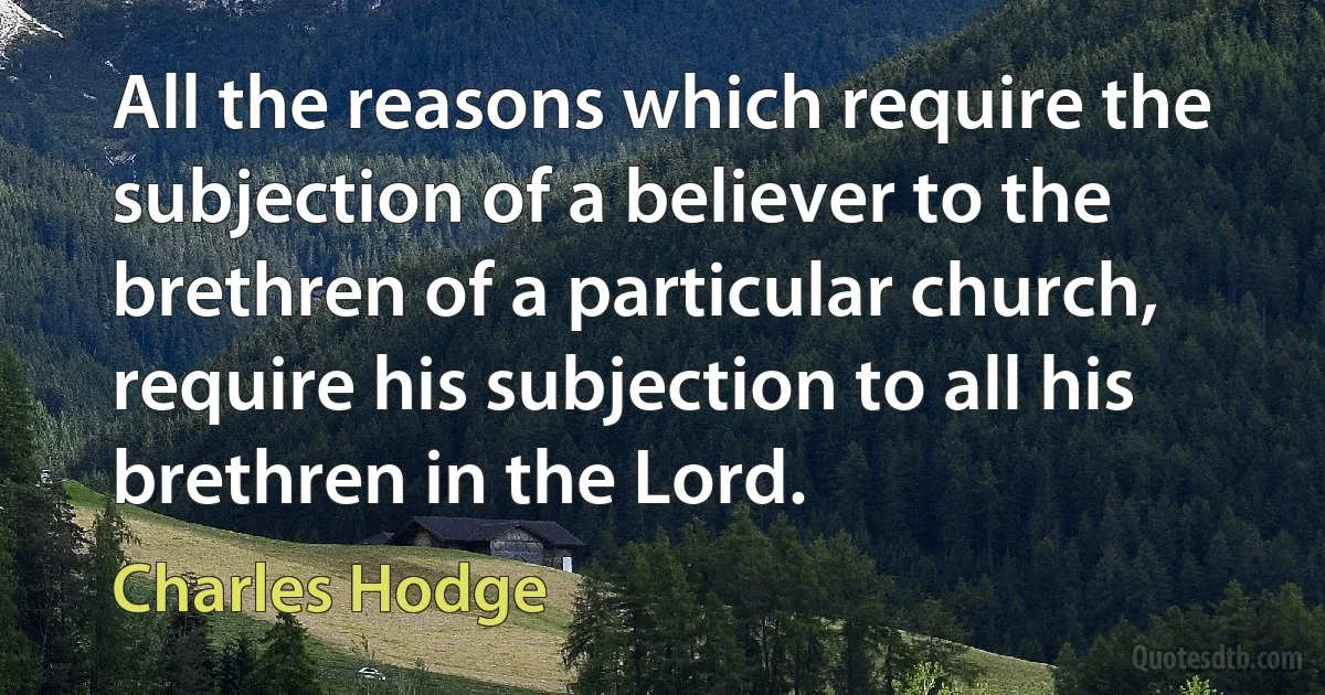 All the reasons which require the subjection of a believer to the brethren of a particular church, require his subjection to all his brethren in the Lord. (Charles Hodge)