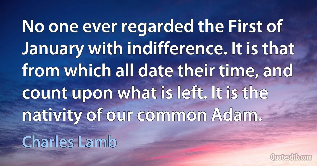 No one ever regarded the First of January with indifference. It is that from which all date their time, and count upon what is left. It is the nativity of our common Adam. (Charles Lamb)