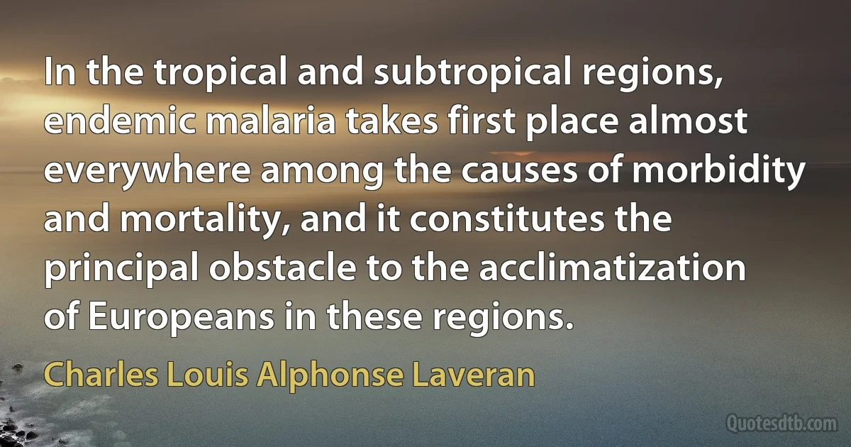 In the tropical and subtropical regions, endemic malaria takes first place almost everywhere among the causes of morbidity and mortality, and it constitutes the principal obstacle to the acclimatization of Europeans in these regions. (Charles Louis Alphonse Laveran)