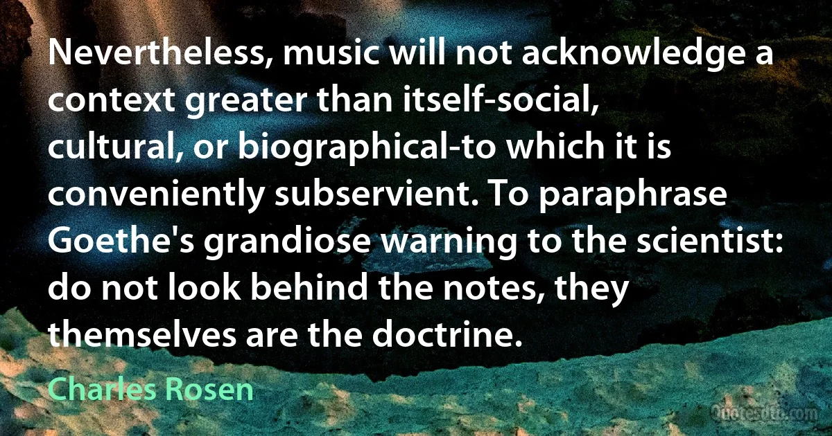 Nevertheless, music will not acknowledge a context greater than itself-social, cultural, or biographical-to which it is conveniently subservient. To paraphrase Goethe's grandiose warning to the scientist: do not look behind the notes, they themselves are the doctrine. (Charles Rosen)