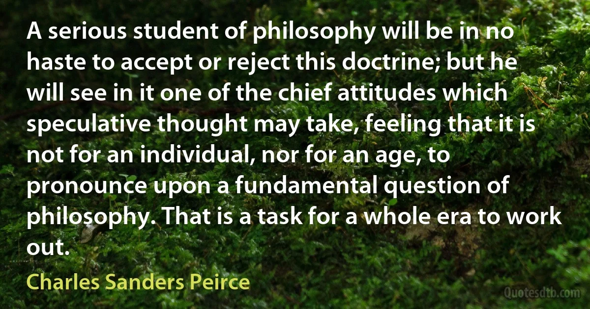 A serious student of philosophy will be in no haste to accept or reject this doctrine; but he will see in it one of the chief attitudes which speculative thought may take, feeling that it is not for an individual, nor for an age, to pronounce upon a fundamental question of philosophy. That is a task for a whole era to work out. (Charles Sanders Peirce)