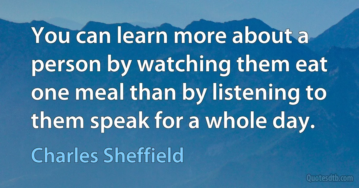 You can learn more about a person by watching them eat one meal than by listening to them speak for a whole day. (Charles Sheffield)