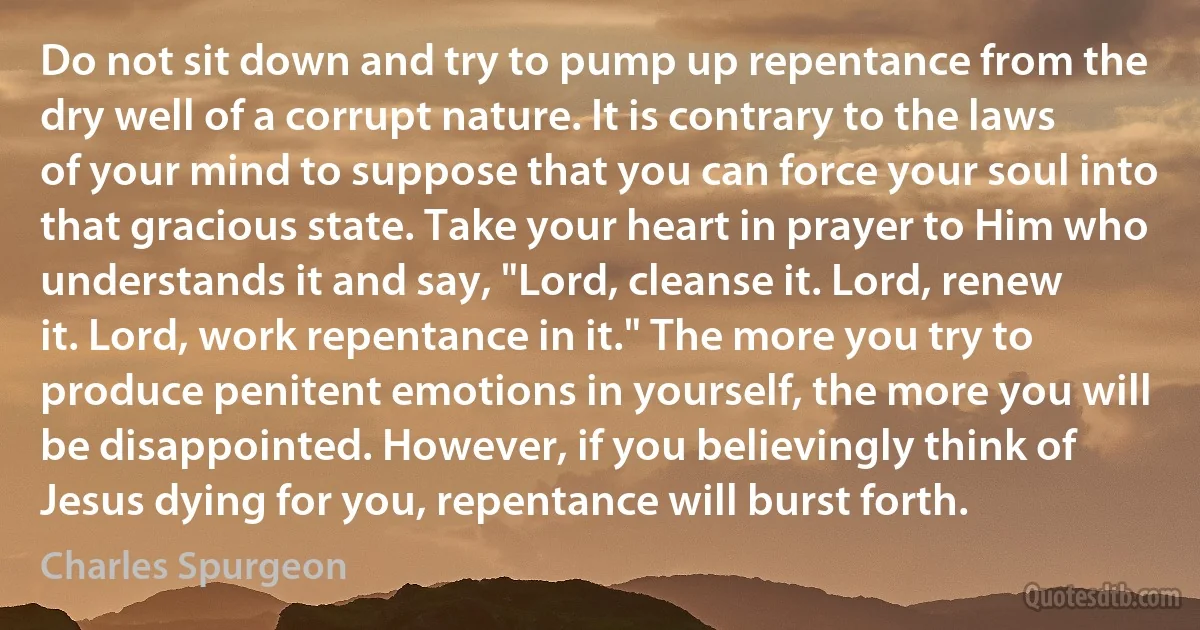 Do not sit down and try to pump up repentance from the dry well of a corrupt nature. It is contrary to the laws of your mind to suppose that you can force your soul into that gracious state. Take your heart in prayer to Him who understands it and say, "Lord, cleanse it. Lord, renew it. Lord, work repentance in it." The more you try to produce penitent emotions in yourself, the more you will be disappointed. However, if you believingly think of Jesus dying for you, repentance will burst forth. (Charles Spurgeon)