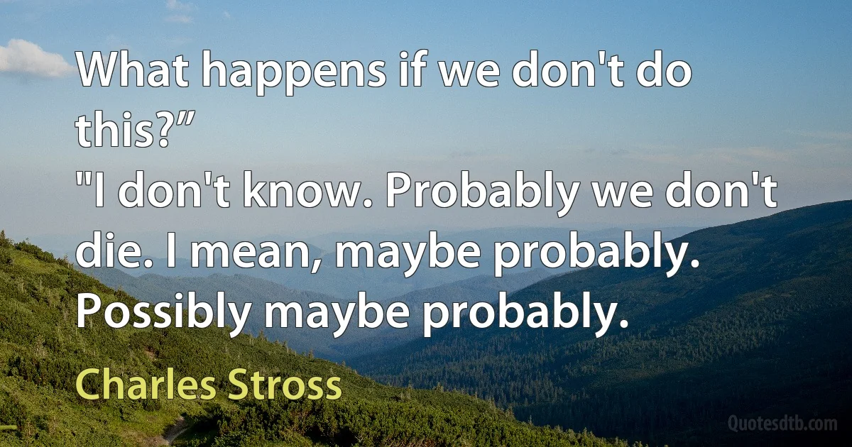 What happens if we don't do this?”
"I don't know. Probably we don't die. I mean, maybe probably. Possibly maybe probably. (Charles Stross)