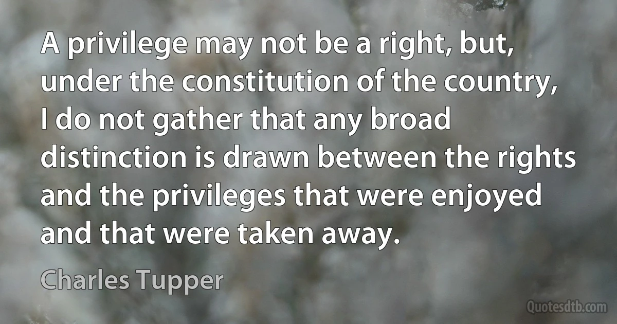 A privilege may not be a right, but, under the constitution of the country, I do not gather that any broad distinction is drawn between the rights and the privileges that were enjoyed and that were taken away. (Charles Tupper)