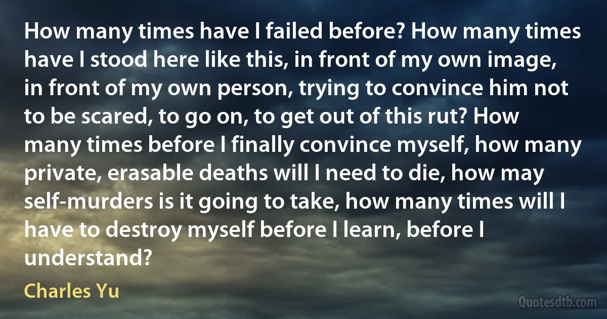 How many times have I failed before? How many times have I stood here like this, in front of my own image, in front of my own person, trying to convince him not to be scared, to go on, to get out of this rut? How many times before I finally convince myself, how many private, erasable deaths will I need to die, how may self-murders is it going to take, how many times will I have to destroy myself before I learn, before I understand? (Charles Yu)