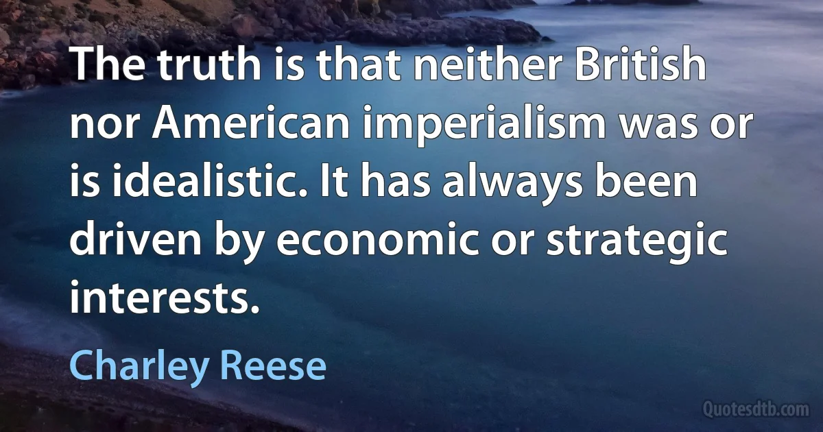 The truth is that neither British nor American imperialism was or is idealistic. It has always been driven by economic or strategic interests. (Charley Reese)