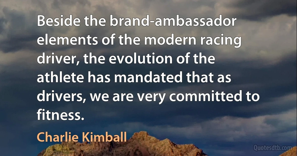 Beside the brand-ambassador elements of the modern racing driver, the evolution of the athlete has mandated that as drivers, we are very committed to fitness. (Charlie Kimball)