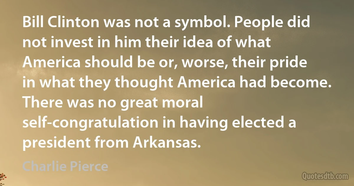 Bill Clinton was not a symbol. People did not invest in him their idea of what America should be or, worse, their pride in what they thought America had become. There was no great moral self-congratulation in having elected a president from Arkansas. (Charlie Pierce)