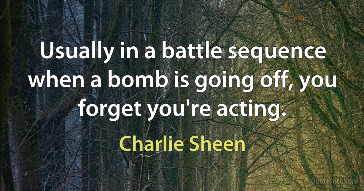 Usually in a battle sequence when a bomb is going off, you forget you're acting. (Charlie Sheen)