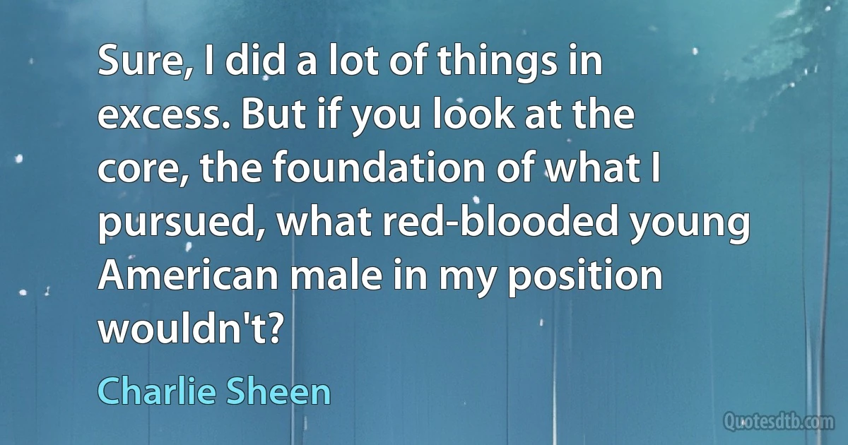 Sure, I did a lot of things in excess. But if you look at the core, the foundation of what I pursued, what red-blooded young American male in my position wouldn't? (Charlie Sheen)