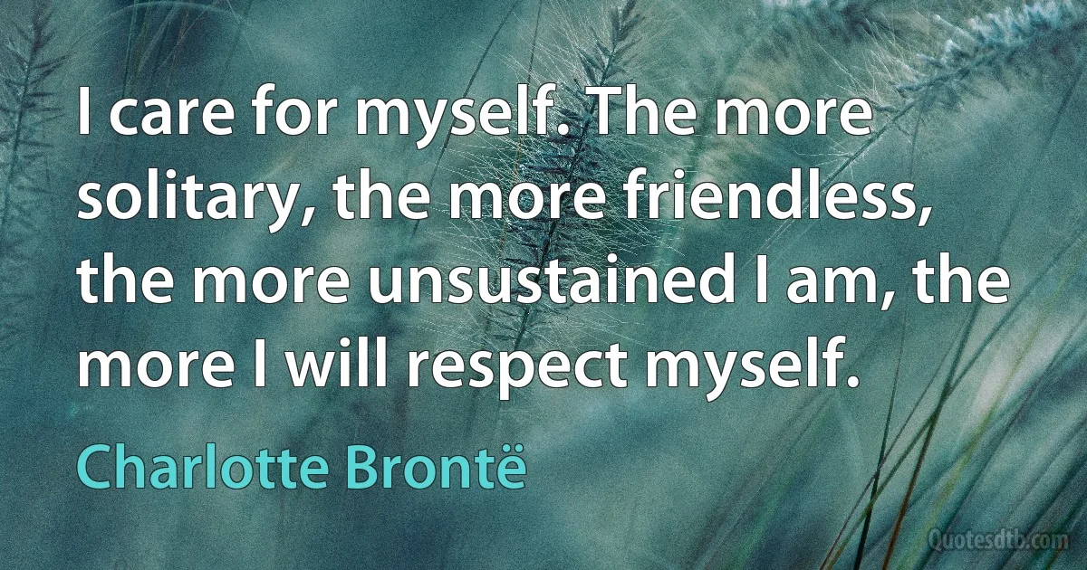 I care for myself. The more solitary, the more friendless, the more unsustained I am, the more I will respect myself. (Charlotte Brontë)