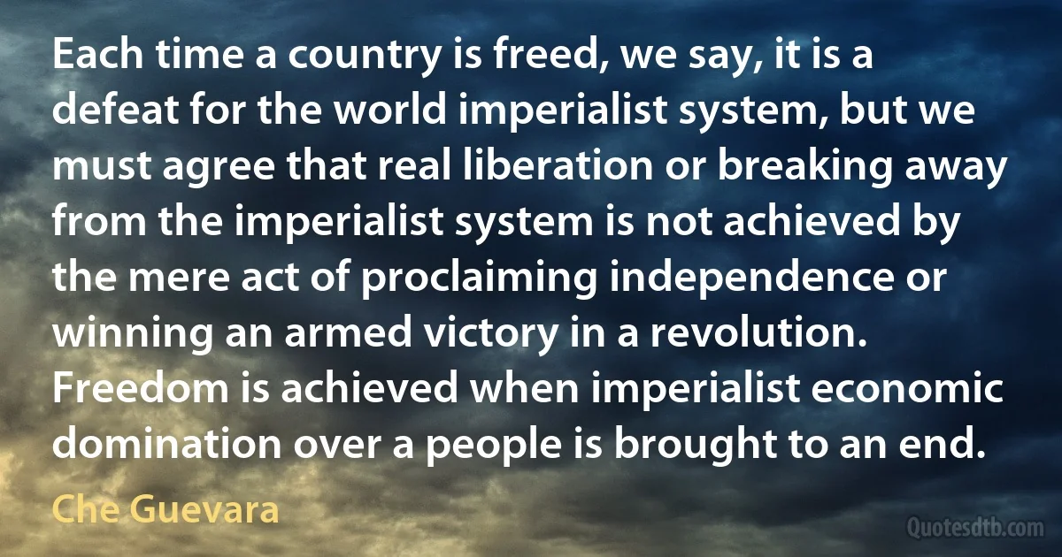 Each time a country is freed, we say, it is a defeat for the world imperialist system, but we must agree that real liberation or breaking away from the imperialist system is not achieved by the mere act of proclaiming independence or winning an armed victory in a revolution. Freedom is achieved when imperialist economic domination over a people is brought to an end. (Che Guevara)