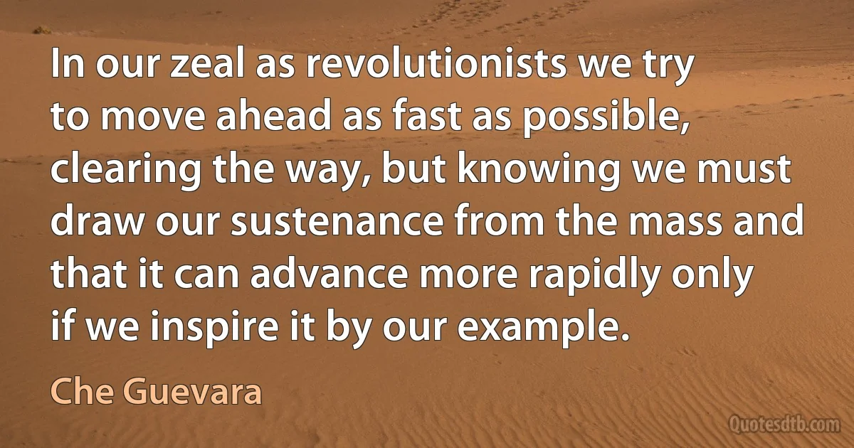 In our zeal as revolutionists we try to move ahead as fast as possible, clearing the way, but knowing we must draw our sustenance from the mass and that it can advance more rapidly only if we inspire it by our example. (Che Guevara)