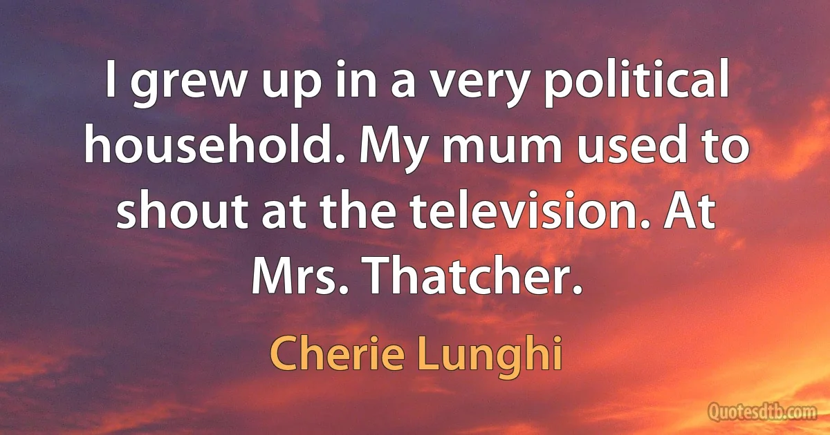 I grew up in a very political household. My mum used to shout at the television. At Mrs. Thatcher. (Cherie Lunghi)