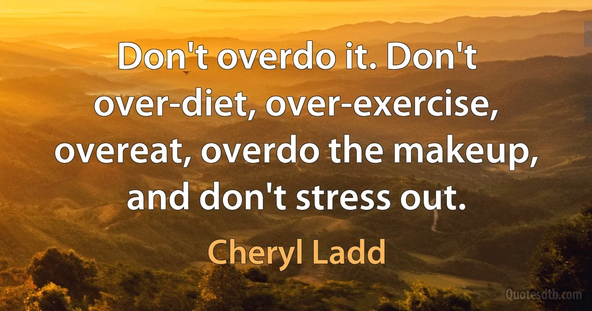 Don't overdo it. Don't over-diet, over-exercise, overeat, overdo the makeup, and don't stress out. (Cheryl Ladd)