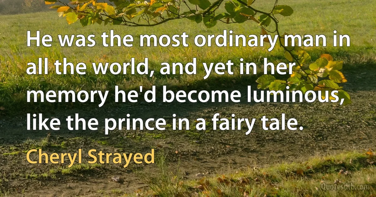 He was the most ordinary man in all the world, and yet in her memory he'd become luminous, like the prince in a fairy tale. (Cheryl Strayed)