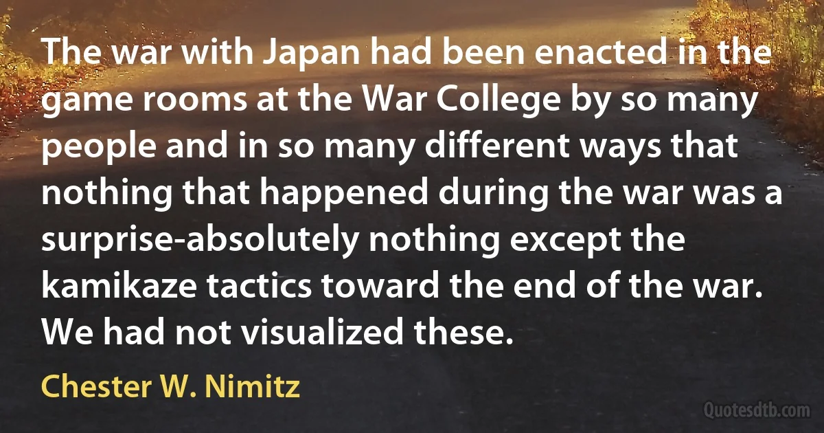 The war with Japan had been enacted in the game rooms at the War College by so many people and in so many different ways that nothing that happened during the war was a surprise-absolutely nothing except the kamikaze tactics toward the end of the war. We had not visualized these. (Chester W. Nimitz)