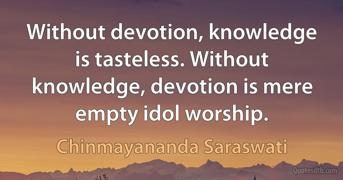 Without devotion, knowledge is tasteless. Without knowledge, devotion is mere empty idol worship. (Chinmayananda Saraswati)