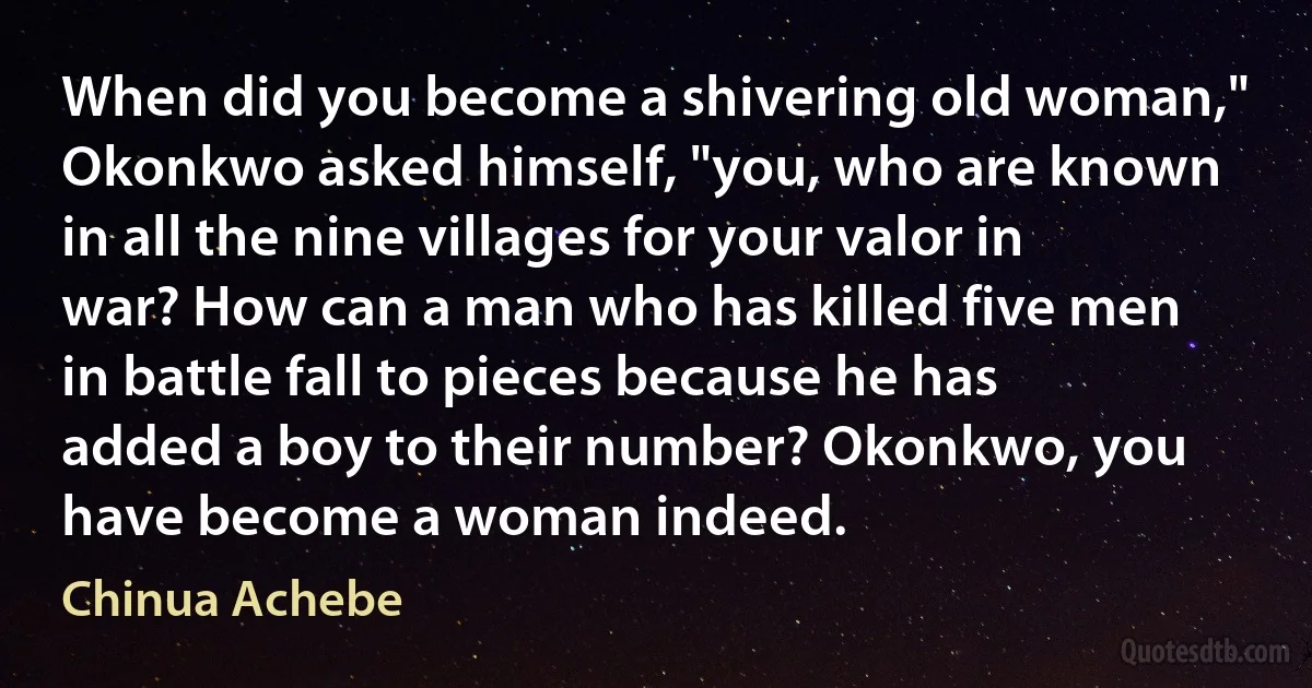 When did you become a shivering old woman," Okonkwo asked himself, "you, who are known in all the nine villages for your valor in war? How can a man who has killed five men in battle fall to pieces because he has added a boy to their number? Okonkwo, you have become a woman indeed. (Chinua Achebe)