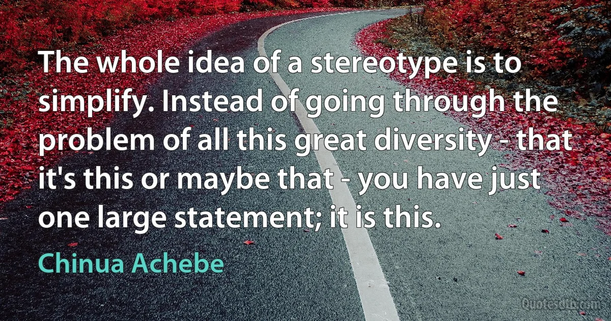 The whole idea of a stereotype is to simplify. Instead of going through the problem of all this great diversity - that it's this or maybe that - you have just one large statement; it is this. (Chinua Achebe)