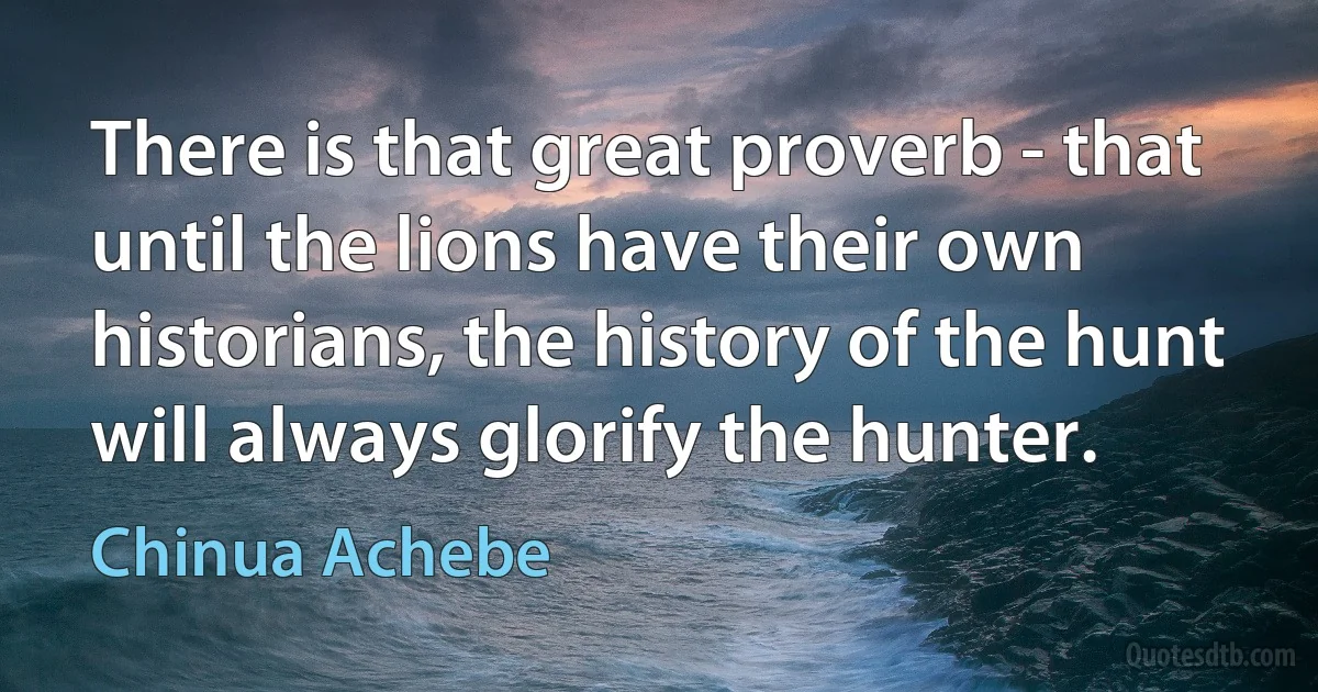 There is that great proverb - that until the lions have their own historians, the history of the hunt will always glorify the hunter. (Chinua Achebe)