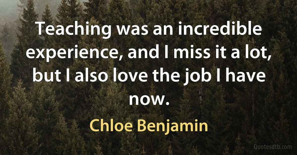 Teaching was an incredible experience, and I miss it a lot, but I also love the job I have now. (Chloe Benjamin)