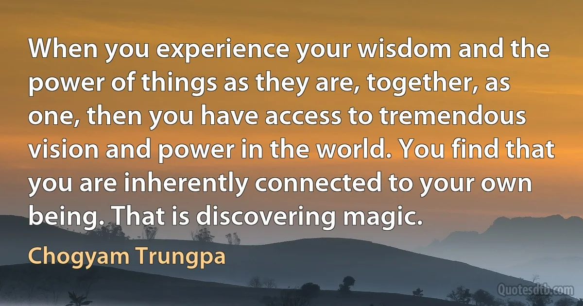 When you experience your wisdom and the power of things as they are, together, as one, then you have access to tremendous vision and power in the world. You find that you are inherently connected to your own being. That is discovering magic. (Chogyam Trungpa)