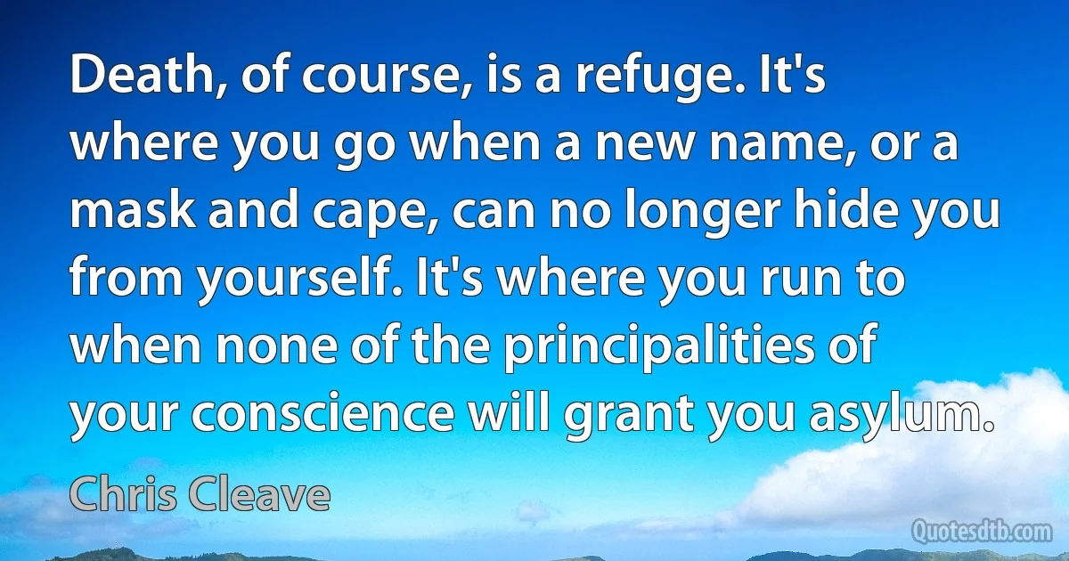 Death, of course, is a refuge. It's where you go when a new name, or a mask and cape, can no longer hide you from yourself. It's where you run to when none of the principalities of your conscience will grant you asylum. (Chris Cleave)