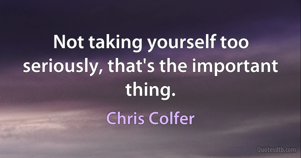 Not taking yourself too seriously, that's the important thing. (Chris Colfer)