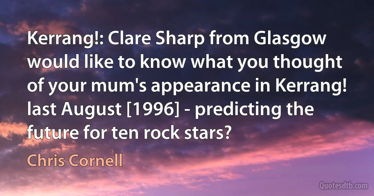 Kerrang!: Clare Sharp from Glasgow would like to know what you thought of your mum's appearance in Kerrang! last August [1996] - predicting the future for ten rock stars? (Chris Cornell)