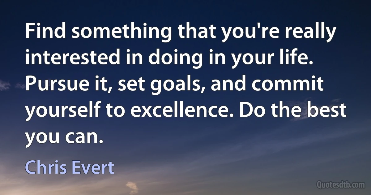 Find something that you're really interested in doing in your life. Pursue it, set goals, and commit yourself to excellence. Do the best you can. (Chris Evert)