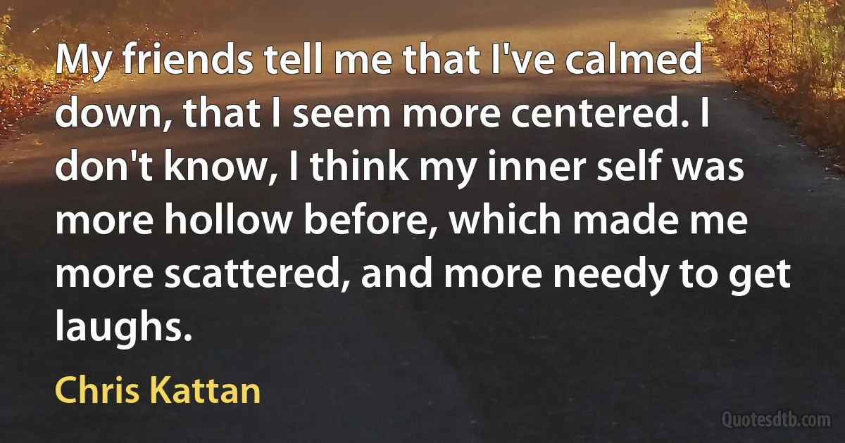 My friends tell me that I've calmed down, that I seem more centered. I don't know, I think my inner self was more hollow before, which made me more scattered, and more needy to get laughs. (Chris Kattan)