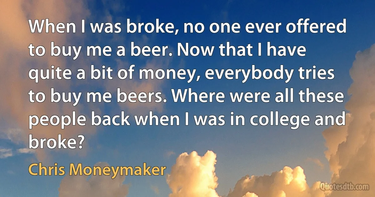 When I was broke, no one ever offered to buy me a beer. Now that I have quite a bit of money, everybody tries to buy me beers. Where were all these people back when I was in college and broke? (Chris Moneymaker)