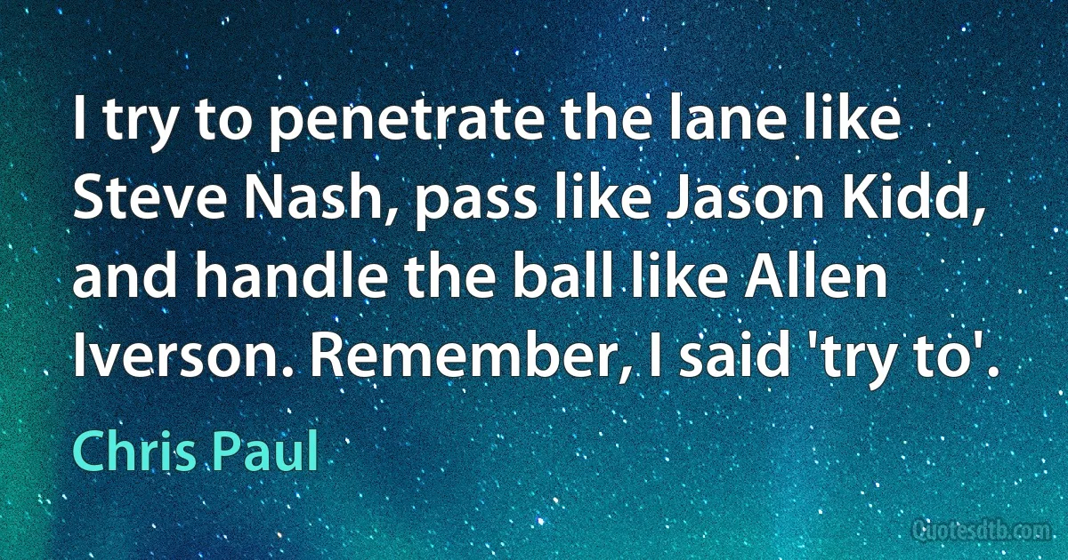 I try to penetrate the lane like Steve Nash, pass like Jason Kidd, and handle the ball like Allen Iverson. Remember, I said 'try to'. (Chris Paul)