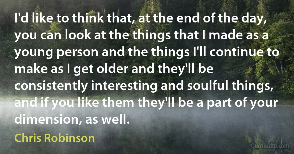 I'd like to think that, at the end of the day, you can look at the things that I made as a young person and the things I'll continue to make as I get older and they'll be consistently interesting and soulful things, and if you like them they'll be a part of your dimension, as well. (Chris Robinson)