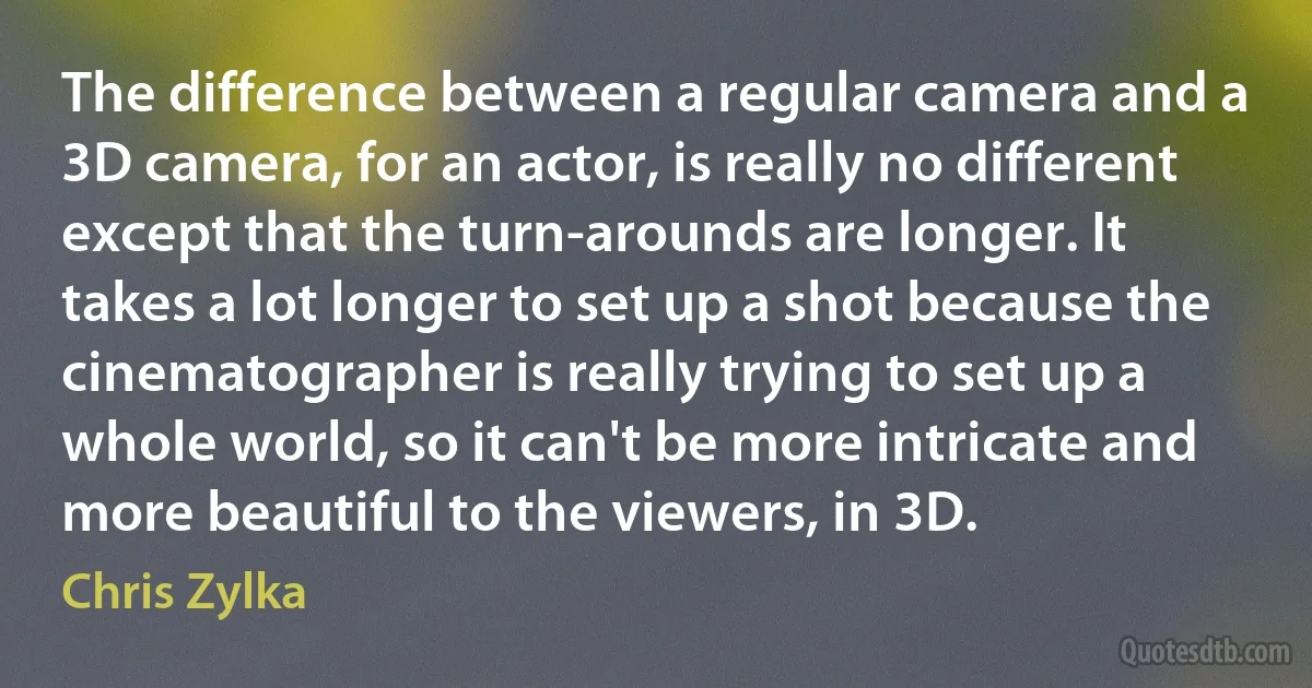 The difference between a regular camera and a 3D camera, for an actor, is really no different except that the turn-arounds are longer. It takes a lot longer to set up a shot because the cinematographer is really trying to set up a whole world, so it can't be more intricate and more beautiful to the viewers, in 3D. (Chris Zylka)