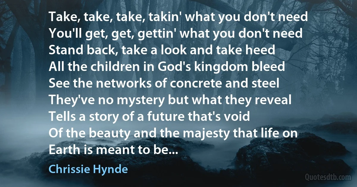 Take, take, take, takin' what you don't need
You'll get, get, gettin' what you don't need
Stand back, take a look and take heed
All the children in God's kingdom bleed
See the networks of concrete and steel
They've no mystery but what they reveal
Tells a story of a future that's void
Of the beauty and the majesty that life on
Earth is meant to be... (Chrissie Hynde)