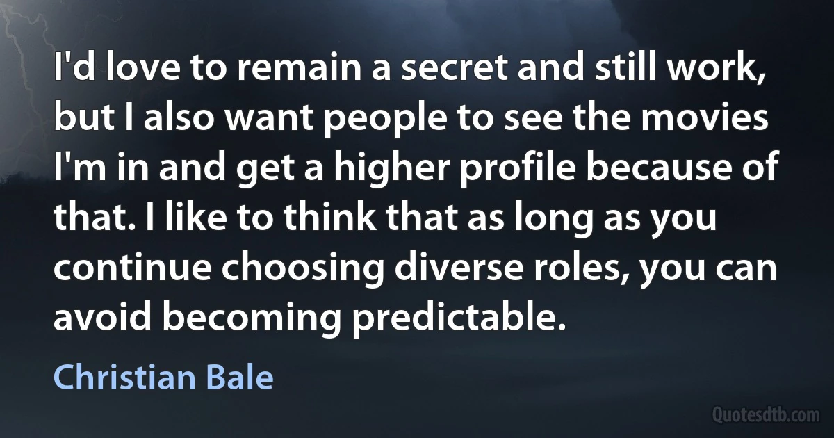 I'd love to remain a secret and still work, but I also want people to see the movies I'm in and get a higher profile because of that. I like to think that as long as you continue choosing diverse roles, you can avoid becoming predictable. (Christian Bale)