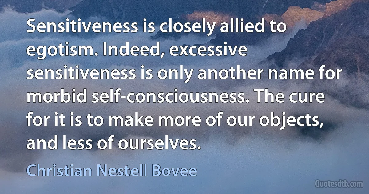 Sensitiveness is closely allied to egotism. Indeed, excessive sensitiveness is only another name for morbid self-consciousness. The cure for it is to make more of our objects, and less of ourselves. (Christian Nestell Bovee)