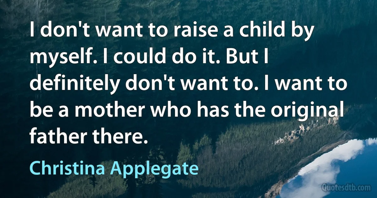 I don't want to raise a child by myself. I could do it. But I definitely don't want to. I want to be a mother who has the original father there. (Christina Applegate)