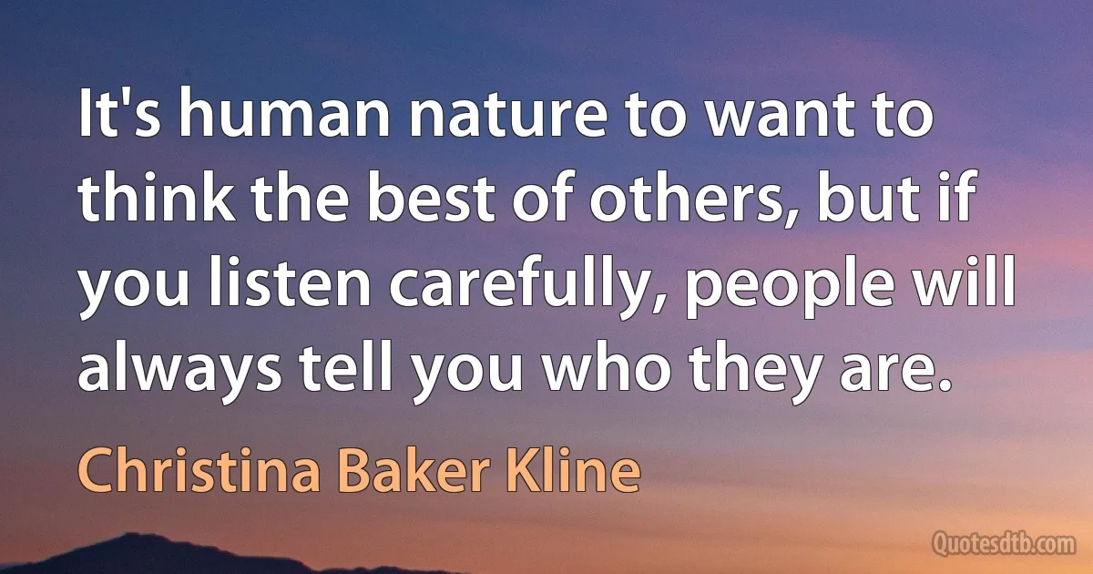 It's human nature to want to think the best of others, but if you listen carefully, people will always tell you who they are. (Christina Baker Kline)