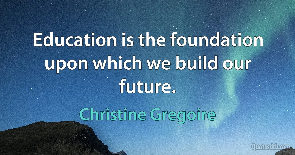 Education is the foundation upon which we build our future. (Christine Gregoire)