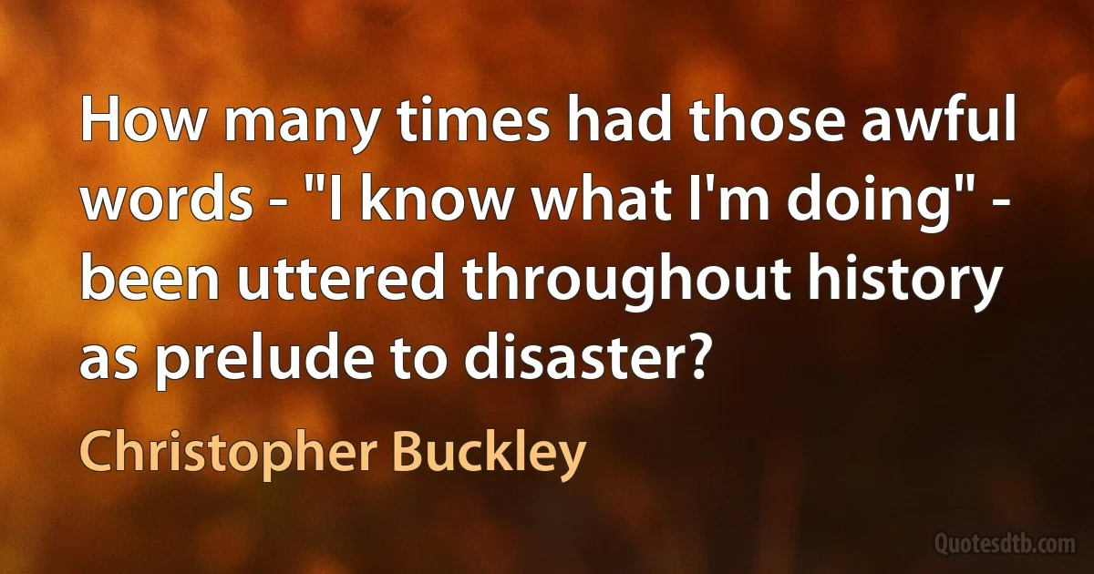 How many times had those awful words - "I know what I'm doing" - been uttered throughout history as prelude to disaster? (Christopher Buckley)