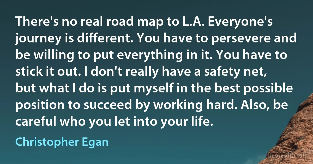 There's no real road map to L.A. Everyone's journey is different. You have to persevere and be willing to put everything in it. You have to stick it out. I don't really have a safety net, but what I do is put myself in the best possible position to succeed by working hard. Also, be careful who you let into your life. (Christopher Egan)