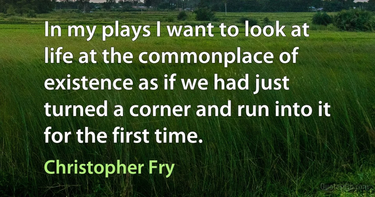 In my plays I want to look at life at the commonplace of existence as if we had just turned a corner and run into it for the first time. (Christopher Fry)