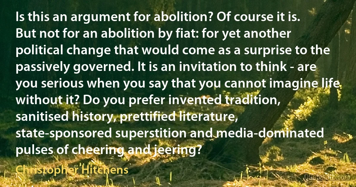 Is this an argument for abolition? Of course it is. But not for an abolition by fiat: for yet another political change that would come as a surprise to the passively governed. It is an invitation to think - are you serious when you say that you cannot imagine life without it? Do you prefer invented tradition, sanitised history, prettified literature, state-sponsored superstition and media-dominated pulses of cheering and jeering? (Christopher Hitchens)