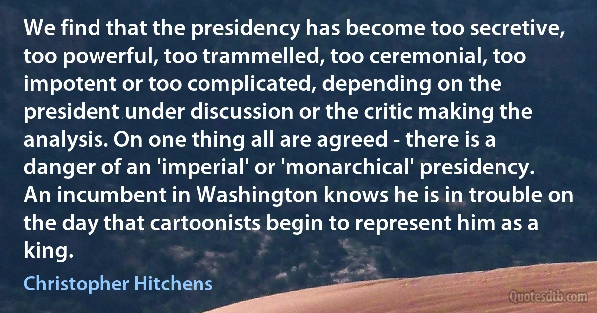 We find that the presidency has become too secretive, too powerful, too trammelled, too ceremonial, too impotent or too complicated, depending on the president under discussion or the critic making the analysis. On one thing all are agreed - there is a danger of an 'imperial' or 'monarchical' presidency. An incumbent in Washington knows he is in trouble on the day that cartoonists begin to represent him as a king. (Christopher Hitchens)